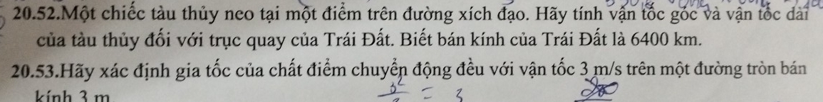 20.52.Một chiếc tàu thủy neo tại một điểm trên đường xích đạo. Hãy tính vận tốc góc và vận tốc dài 
của tàu thủy đối với trục quay của Trái Đất. Biết bán kính của Trái Đất là 6400 km. 
20.53.Hãy xác định gia tốc của chất điểm chuyển động đều với vận tốc 3 m/s trên một đường tròn bán 
kính 3 m