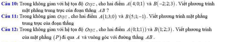 Trong không gian với hệ tọa độ Oxyz , cho hai điểm A(4;0;1) và B(-2;2;3). Viết phương trình 
mặt phăng trung trực của đoạn thăng AB? 
Cầu 11: Trong không gian Oxyz , cho hai điểm A(1;3;0) và B(5;1;-1). Viết phương trình mặt phẳng 
trung trực của đoạn thẳng 
Câu 12: Trong không gian với hệ tọa độ Oxyz , cho hai điểm A(0;1;1)) và B(1;2;3). Viết phương trình 
của mặt phăng (P)đi qua A và vuông góc với đường thắng AB.