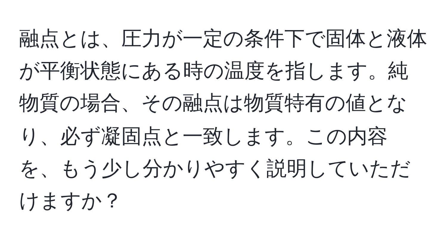 融点とは、圧力が一定の条件下で固体と液体が平衡状態にある時の温度を指します。純物質の場合、その融点は物質特有の値となり、必ず凝固点と一致します。この内容を、もう少し分かりやすく説明していただけますか？