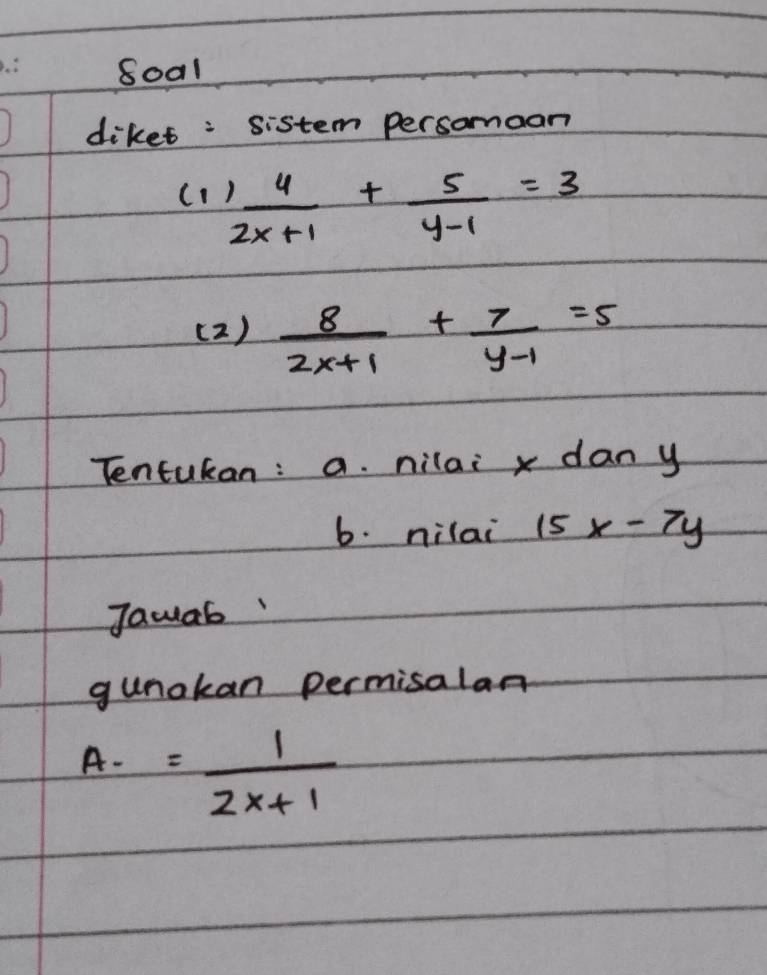 8001 
diket : sistem persomoan
 4/2x+1 + 5/y-1 =3
( 2 )  8/2x+1 + 7/y-1 =5
Tentukan: a. nilai x dan y
b. nilai 15x-7y
Jawab 
gunakan permisalan
A-= 1/2x+1 