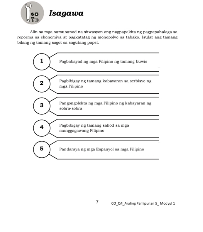 Isagawa
Alin sa mga sumusunod na sitwasyon ang nagpapakita ng pagpapahalaga sa
reporma sa ekonomiya at pagkatatag ng monopolyo sa tabako. Isulat ang tamang
bilang ng tamang sagot sa sagutang papel.
1 Pagbabayad ng mga Pilipino ng tamang buwis
Pagbibigay ng tamang kabayaran sa serbisyo ng
2 mga Pilipino
Pangongolekta ng mga Pilipino ng kabayaran ng
3 sobra-sobra
4 Pagbibigay ng tamang sahod sa mga
manggagawang Pilipino
5 Pandaraya ng mga Espanyol sa mga Pilipino
7 CO_Q4_Araling Panlipunan 5_ Modyul 1