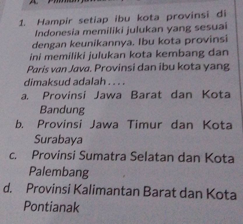 Hampir setiap ibu kota provinsi di
Indonesia memiliki julukan yang sesuai
dengan keunikannya. Ibu kota provinsi
ini memiliki julukan kota kembang dan
Paris van Java. Provinsi dan ibu kota yang
dimaksud adalah . . . .
a. Provinsi Jawa Barat dan Kota
Bandung
b. Provinsi Jawa Timur dan Kota
Surabaya
c. Provinsi Sumatra Selatan dan Kota
Palembang
d. Provinsi Kalimantan Barat dan Kota
Pontianak