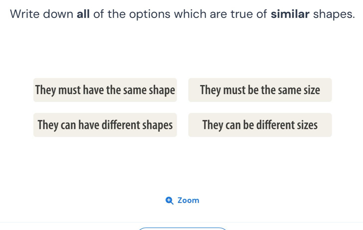 Write down all of the options which are true of similar shapes.
They must have the same shape They must be the same size
They can have different shapes They can be different sizes
Zoom