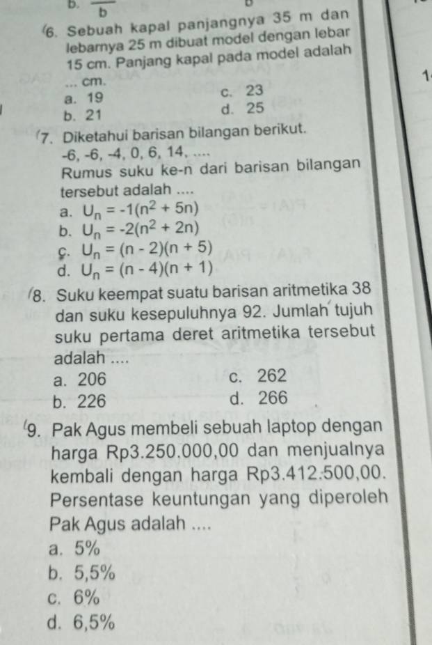 Sebuah kapal panjangnya 35 m dan
lebarnya 25 m dibuat model dengan lebar
15 cm. Panjang kapal pada model adalah
_... cm.
1
a. 19 c. 23
b. 21 d. 25
7. Diketahui barisan bilangan berikut.
-6, -6, -4, 0, 6, 14, ....
Rumus suku ke-n dari barisan bilangan
tersebut adalah ....
a. U_n=-1(n^2+5n)
b. U_n=-2(n^2+2n)
C. U_n=(n-2)(n+5)
d. U_n=(n-4)(n+1)
8. Suku keempat suatu barisan aritmetika 38
dan suku kesepuluhnya 92. Jumlah tujuh
suku pertama deret aritmetika tersebut
adalah ....
a. 206 c. 262
b. 226 d. 266
9. Pak Agus membeli sebuah laptop dengan
harga Rp3.250.000,00 dan menjualnya
kembali dengan harga Rp3.412.500,00.
Persentase keuntungan yang diperoleh
Pak Agus adalah ....
a. 5%
b. 5,5%
c. 6%
d. 6,5%