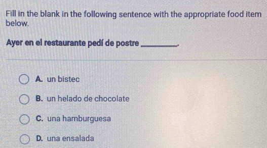 Fill in the blank in the following sentence with the appropriate food item
below.
Ayer en el restaurante pedí de postre _.
A. un bistec
B. un helado de chocolate
C. una hamburguesa
D. una ensalada