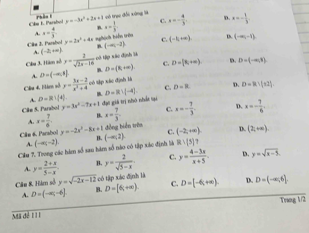 Phần l
Câu I. Parabol y=-3x^2+2x+1 có trục đổi xứng là
C.
D.
A. x= 4/3 . B.
Câu 2. Parabol y=2x^2+4x nghịch biển trên x= 1/3 . x=- 4/3 . x=- 1/3 .
A. (-2;+∈fty ). B. (-∈fty ;-2). C. (-1;+∈fty ). D. (-∈fty ,-1).
Câu 3. Hàm số y= 2/sqrt(2x-16)  có tập xác định là
A. D=(-∈fty ,8]. B. D=(8;+∈fty ). C. D=[8;+∈fty ). D. D=(-∈fty ,8).
Câu 4, Hàm số y= (3x-2)/x^2+4  có tập xác định là
A. D=R| 4 . B. C. D=R. D. D=R/(± 2).
Câu 5. Parabol y=3x^2-7x+1 đạt giá trị nhỏ nhất tại D=Rvee  -4 .
A. x= 7/6 . B. x= 7/3 . C. x=- 7/3 . D. x=- 7/6 .
đồng biển trên
Câu 6. Parabol y=-2x^2-8x+1 (-∈fty ;2). C. (-2;+∈fty ). D. (2;+∈fty ).
A. (-∈fty ;-2). B.
Câu 7. Trong các hàm số sau hàm số nào có tập xác định là Rvee  5 ?
A. y= (2+x)/5-x . B. y= 2/sqrt(5-x) . C. y= (4-3x)/x+5 . D. y=sqrt(x-5).
Câu 8. Hàm sồ y=sqrt(-2x-12) có tập xác định là
A. D=(-∈fty ;-6]. B. D=[6;+∈fty ). C. D=[-6;+∈fty ). D. D=(-∈fty ;6].
Mã đề 111 Trang 1/2