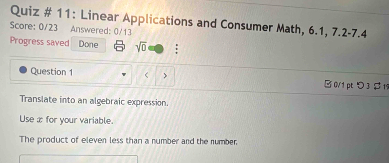 Quiz # 11: Linear Applications and Consumer Math, 6.1, 7.2-7.4 
Score: 0/23 Answered: 0/13 
Progress saved Done sqrt(0) : 
Question 1 < > □0/1 pt つ 3 $ 19 
Translate into an algebraic expression. 
Use x for your variable. 
The product of eleven less than a number and the number.