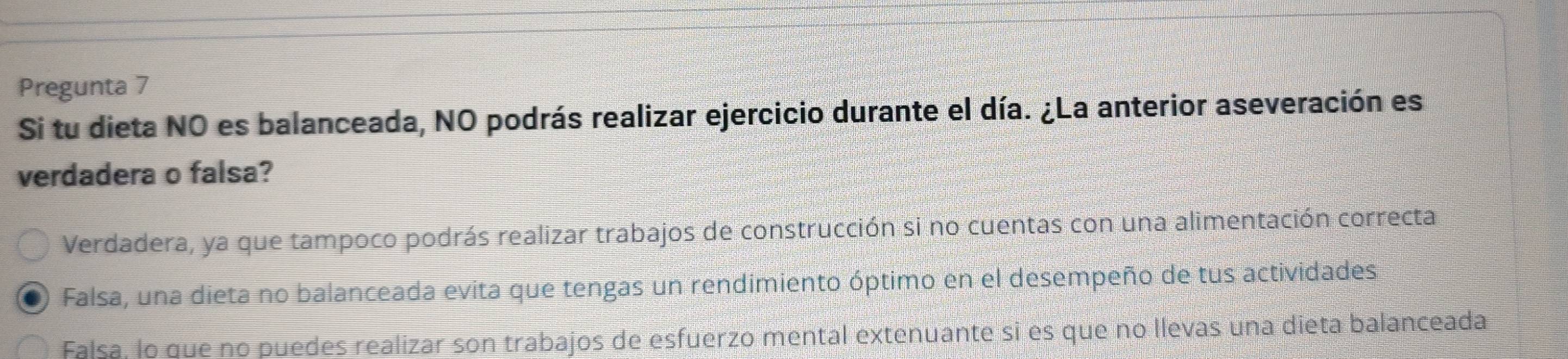 Pregunta 7
Si tu dieta NO es balanceada, NO podrás realizar ejercicio durante el día. ¿La anterior aseveración es
verdadera o falsa?
Verdadera, ya que tampoco podrás realizar trabajos de construcción si no cuentas con una alimentación correcta
Falsa, una dieta no balanceada evita que tengas un rendimiento óptimo en el desempeño de tus actividades
Falsa, lo que no puedes realizar son trabajos de esfuerzo mental extenuante si es que no llevas una dieta balanceada