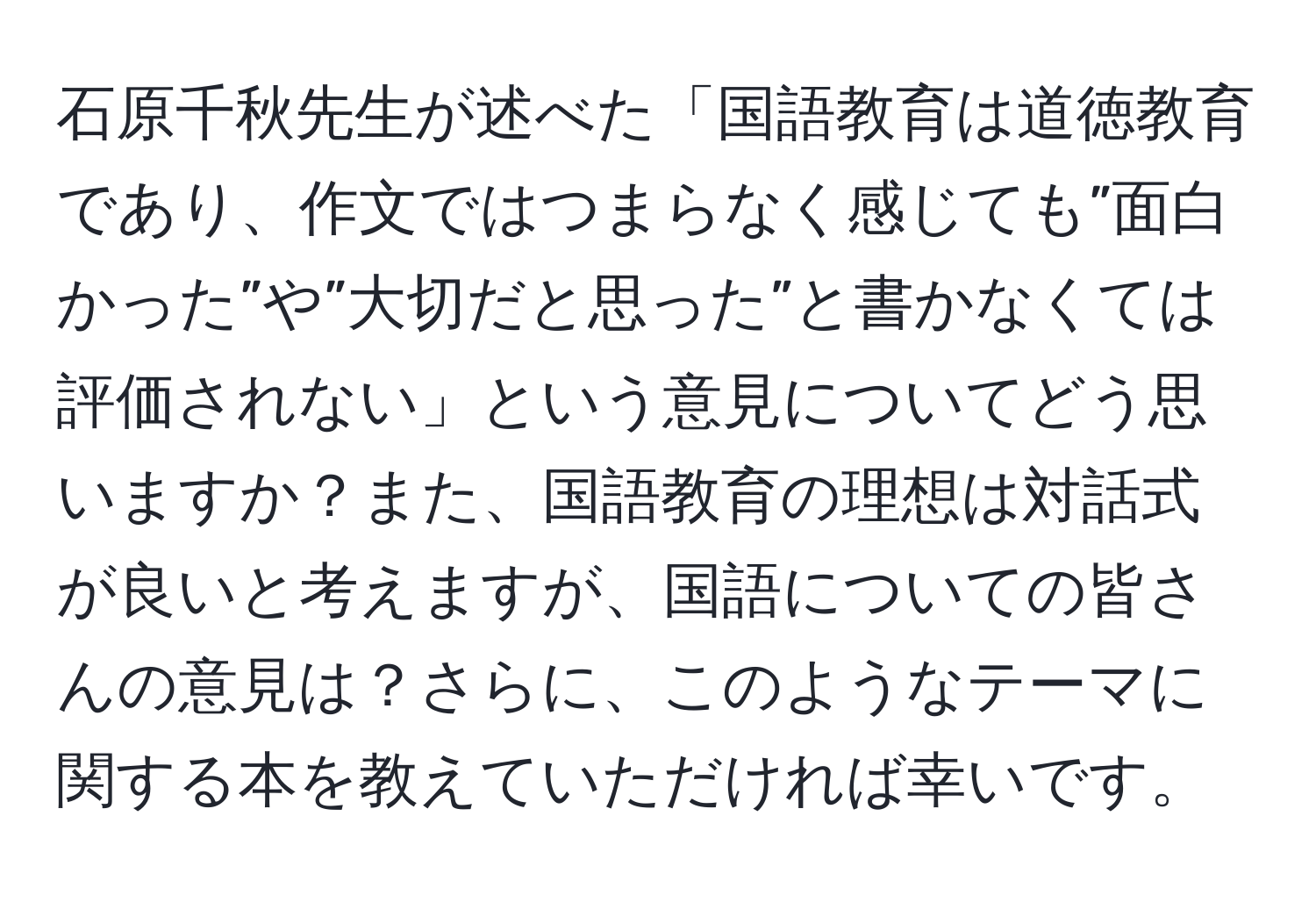 石原千秋先生が述べた「国語教育は道徳教育であり、作文ではつまらなく感じても”面白かった”や”大切だと思った”と書かなくては評価されない」という意見についてどう思いますか？また、国語教育の理想は対話式が良いと考えますが、国語についての皆さんの意見は？さらに、このようなテーマに関する本を教えていただければ幸いです。