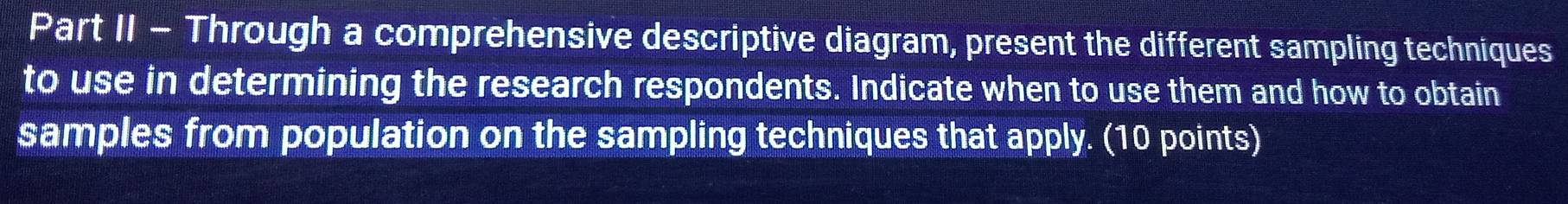 Part II - Through a comprehensive descriptive diagram, present the different sampling techniques 
to use in determining the research respondents. Indicate when to use them and how to obtain 
samples from population on the sampling techniques that apply. (10 points)