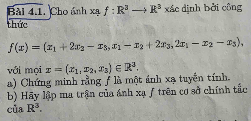 Cho ánh xạ f:R^3to R^3xac định bởi công 
thức
f(x)=(x_1+2x_2-x_3,x_1-x_2+2x_3, 2x_1-x_2-x_3), 
với mọi x=(x_1,x_2,x_3)∈ R^3. 
a) Chứng minh rằng f là một ánh xạ tuyến tính. 
b) Hãy lập ma trận của ánh xạ f trên cơ sở chính tắc 
của R^3.