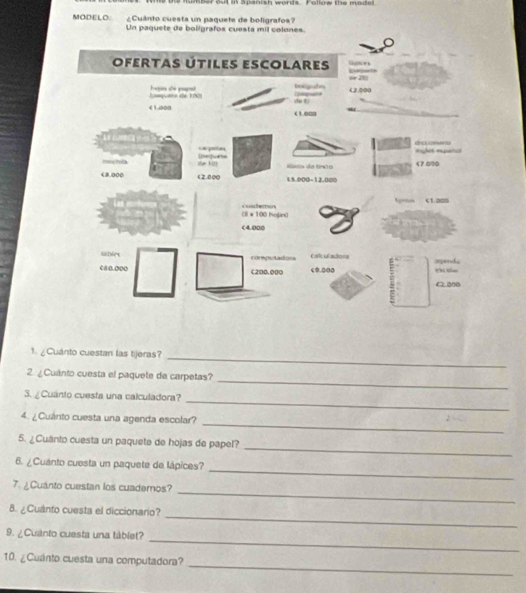 he the number out in Spanish words. Follow the model 
MODELO ¿Cuánto cuesta un paquete de boligrafos? 
Un paquete de boligrafos cuesta mil colones. 
1 Cuanto cuestan las tijeras?_ 
_ 
2 ¿Cuánto cuesta el paquete de carpetas? 
_ 
3. ¿Cuánto cuesta una calculadora? 
_ 
4. ¿Cuánto cuesta una agenda escolar? 
_ 
5. ¿Cuanto cuesta un paquete de hojas de papel? 
_ 
6. ¿Cuánto cuesta un paquete de lápices? 
_ 
7 ¿Cuánto cuestan los cuademos? 
_ 
8. ¿Cuanto cuesta el diccionario? 
_ 
9. ¿Cuanto cuesta una táblet? 
_ 
10. ¿Cuanto cuesta una computadora?