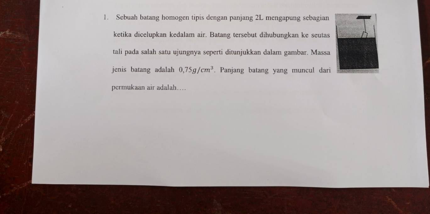 Sebuah batang homogen tipis dengan panjang 2L mengapung sebagian 
ketika dicelupkan kedalam air. Batang tersebut dihubungkan ke seutas 
tali pada salah satu ujungnya seperti ditunjukkan dalam gambar. Massa 
jenis batang adalah 0,75g/cm^3. Panjang batang yang muncul dari 
permukaan air adalah…