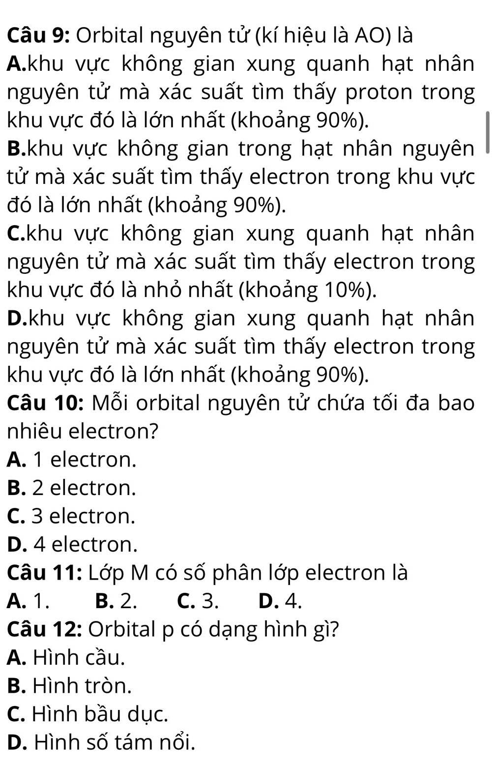 Orbital nguyên tử (kí hiệu là AO) là
A.khu vực không gian xung quanh hạt nhân
nguyên tử mà xác suất tìm thấy proton trong
khu vực đó là lớn nhất (khoảng 90%).
B.khu vực không gian trong hạt nhân nguyên
tử mà xác suất tìm thấy electron trong khu vực
đó là lớn nhất (khoảng 90%).
C.khu vực không gian xung quanh hạt nhân
nguyên tử mà xác suất tìm thấy electron trong
khu vực đó là nhỏ nhất (khoảng 10%).
D.khu vực không gian xung quanh hạt nhân
nguyên tử mà xác suất tìm thấy electron trong
khu vực đó là lớn nhất (khoảng 90%).
Câu 10: Mỗi orbital nguyên tử chứa tối đa bao
nhiêu electron?
A. 1 electron.
B. 2 electron.
C. 3 electron.
D. 4 electron.
Câu 11: Lớp M có số phân lớp electron là
A. 1. B. 2. C. 3. D. 4.
Câu 12: Orbital p có dạng hình gì?
A. Hình cầu.
B. Hình tròn.
C. Hình bầu dục.
D. Hình số tám nổi.