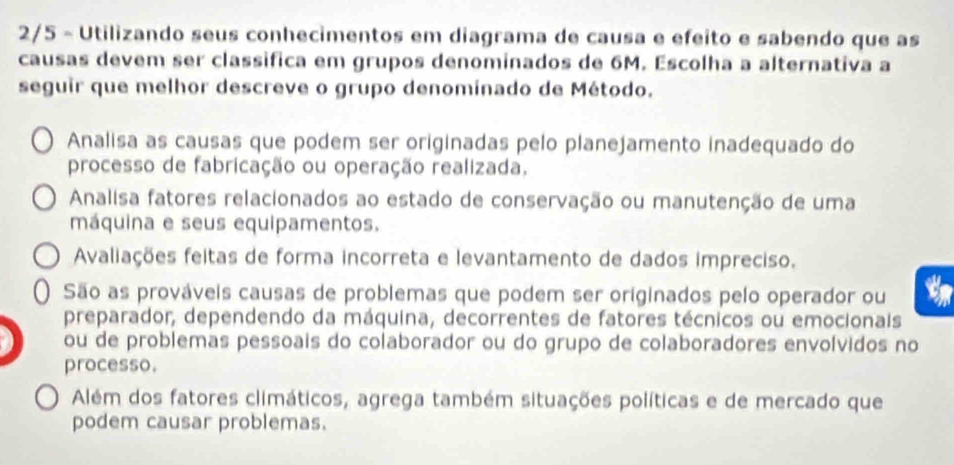 2/5 - Utilizando seus conhecimentos em diagrama de causa e efeito e sabendo que as
causas devem ser classífica em grupos denominados de 6M. Escolha a alternativa a
seguir que melhor descreve o grupo denomínado de Método.
Analisa as causas que podem ser originadas pelo planejamento inadequado do
processo de fabricação ou operação realizada.
Analisa fatores relacionados ao estado de conservação ou manutenção de uma
máquina e seus equipamentos.
Avaliações feitas de forma incorreta e levantamento de dados impreciso.
São as prováveis causas de problemas que podem ser originados pelo operador ou t
preparador, dependendo da máquina, decorrentes de fatores técnicos ou emocionais
ou de problemas pessoais do colaborador ou do grupo de colaboradores envolvidos no
processo.
Além dos fatores climáticos, agrega também situações políticas e de mercado que
podem causar problemas.