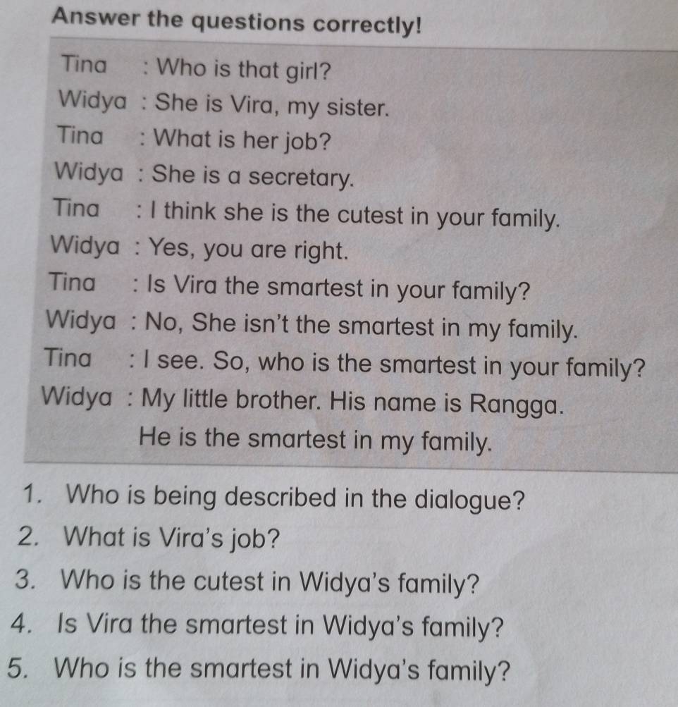 Answer the questions correctly! 
Tina : Who is that girl? 
Widya : She is Vira, my sister. 
Tina : What is her job? 
Widya : She is a secretary. 
Tina : I think she is the cutest in your family. 
Widya : Yes, you are right. 
Tina : Is Vira the smartest in your family? 
Widya : No, She isn't the smartest in my family. 
Tina : I see. So, who is the smartest in your family? 
Widya : My little brother. His name is Rangga. 
He is the smartest in my family. 
1. Who is being described in the dialogue? 
2. What is Vira's job? 
3. Who is the cutest in Widya's family? 
4. Is Vira the smartest in Widya's family? 
5. Who is the smartest in Widya's family?