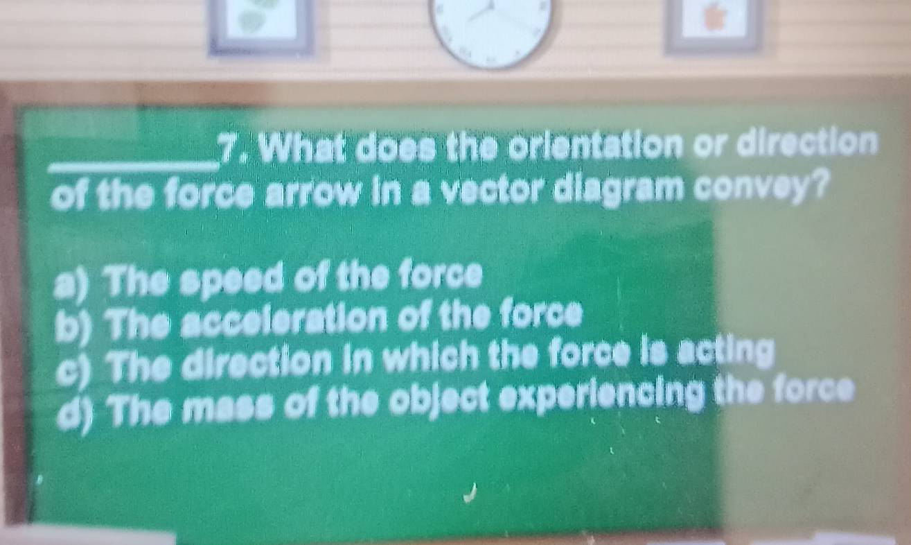 What does the orientation or direction
of the force arrow in a vector diagram convey?
a) The speed of the force
b) The acceleration of the force
c) The direction in which the force is acting
d) The mass of the object experiencing the force