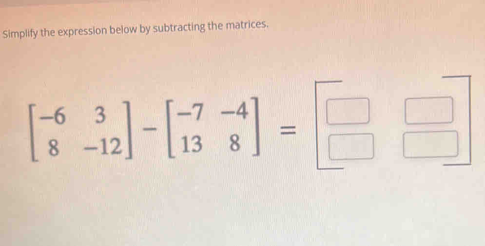 Simplify the expression below by subtracting the matrices.
beginbmatrix -6&3 8&-12endbmatrix -beginbmatrix -7&-4 13&8endbmatrix =beginbmatrix □ &□  □ &□ endbmatrix