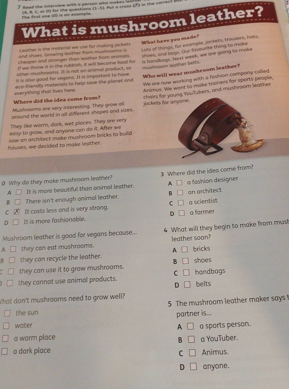 Read the interview with a person who makes leal
(A,B, C, or D) for the questions (1-5). Put a cross (2) in the correct 
:
The first one (0) is an example.
What is mushroom leather?
What have you made?
and shoes. Growing leather from mushrooms is Lots of things, for example, jackets, trousers, hats,
Leather is the material we use for making jackets
cheaper and stronger than leather from animals. shoes, and bags. Our favourite thing to make
If we throw it in the rubbish, it will become food for is handbags. Next week, we are going to make
Who will wear mushroom leather?
other mushrooms. It is not an animal product, so
it is also good for vegans. It is important to have mushroom leather belts.
We are now working with a fashion company called
eco-friendly materials to help save the planet and
Animus. We want to make trainers for sports people,
chairs for g YouTubers, and mushroom leather
everything that lives here.
Where did the idea come from?
Mushrooms are very interesting. They grow all jackets for
around the world in all different shapes and sizes.
They like warm, dark, wet places. They are very
easy to grow, and anyone can do it. After we
saw an architect make mushroom bricks to build
houses, we decided to make leather.
0 Why do they make mushroom leather? 3 Where did the idea come from?
A □ It is more beautiful than animal leather. A □ a fashion designer
B □
B There isn’t enough animal leather. an architect
C □ a scientist
C It costs less and is very strong.
D It is more fashionable. D □ a farmer
Mushroom leather is good for vegans because... 4 What will they begin to make from mush
A [] they can eat mushrooms. leather soon?
A □
B □ they can recycle the leather. bricks
B □ shoes
a they can use it to grow mushrooms.
C □ handbags
they cannot use animal products.
D □ belts
What don’t mushrooms need to grow well?
5 The mushroom leather maker says t
the sun
partner is...
water A □ a sports person.
a warm place a YouTuber.
B □
a dark place □ Animus.
C
D □ anyone.