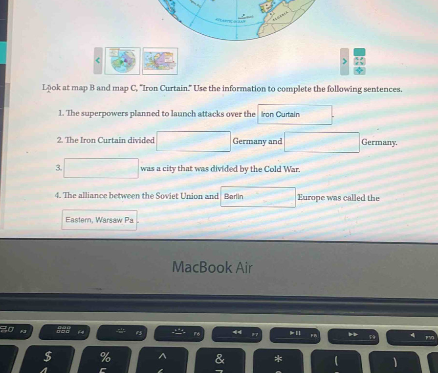 < 
> 
Lōok at map B and map C, “Iron Curtain.” Use the information to complete the following sentences. 
1. The superpowers planned to launch attacks over the Iron Curtain 
2. The Iron Curtain divided Germany and Germany. 
3. □ was a city that was divided by the Cold War. 
4. The alliance between the Soviet Union and Berlin Europe was called the 
Eastern, Warsaw Pa 
MacBook Air 
F6
F8
F9 4 F10
%
* 
、