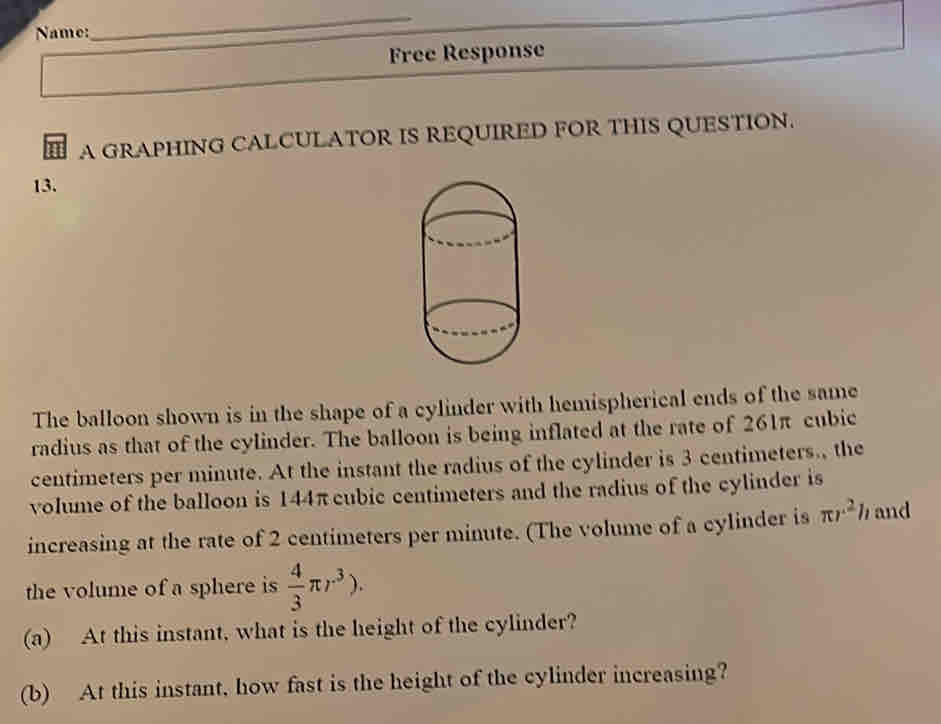 Name: 
_ 
Free Response 
A GRAPHING CALCULATOR IS REQUIRED FOR THIS QUESTION. 
13. 
The balloon shown is in the shape of a cylinder with hemispherical ends of the same 
radius as that of the cylinder. The balloon is being inflated at the rate of 261π cubic
centimeters per minute. At the instant the radius of the cylinder is 3 centimeters., the 
volume of the balloon is 144π cubic centimeters and the radius of the cylinder is 
increasing at the rate of 2 centimeters per minute. (The volume of a cylinder is π r^2 h and 
the volume of a sphere is  4/3 π r^3). 
(a) At this instant, what is the height of the cylinder? 
(b) At this instant, how fast is the height of the cylinder increasing?