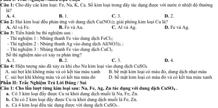 Cho dãy các kim loại: Fe, Na, K, Ca. Số kim loại trong dãy tác dụng được với nước ở nhiệt độ thường
là?
A. 4. B. 1. C. 3. D. 2.
Câu 2: Hai kim loại đều phản ứng với dung dịch Cu(NO_3) 2 giải phóng kim loại Cu là?
A. Al và Fe. B. Fe và Au. C. Al và Ag. D. Fe và Ag.
Câu 3: Tiến hành ba thí nghiệm sau :
- Thí nghiệm 1 : Nhúng thanh Fe vào dung dịch FeCl₃;
- Thí nghiệm 2 : Nhúng thanh Ag vào dung dịch Al(NO3)_3
- Thí nghiệm 3 : Nhúng thanh Fe vào dung dịch CuCl_2
Số thí nghiệm nào có xảy ra phản ứng?
A. 1. B. 2. C. 3. D. 4.
Câu 4: Hiện tượng nào đã xảy ra khi cho Na kim loại vào dung dịch CuSO_4
A. sủi bọt khí không màu và có kết tủa màu xanh B. hhat e # mặt kim loại có màu đỏ, dung dịch nhạt màu
C. sủi bọt khí không màu và có kết tủa màu đỏ D. bề mặt kim loại có màu đỏ và có kết tủa màu xanh
Phần II: Trắc Nghiệm Trã Lời Đúng / Sai
Câu 1: Cho lần lượt từng kim loại sau: Na, Fe, Ag, Zn tác dụng với dung dịch ở CuSO_4
a. Có 3 kim loại đây được Cu ra khỏi dung dịch muồi là Na, Fe, Zn.
b. Chi có 2 kim loại đầy được Cu ra khỏi dung dịch muồi là Fe, Zn.
c. Cả 4 kim loại đều tác dụng được với dung dịch CuSO4 .