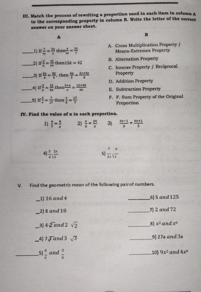 III, Match the process of rewriting a proportion used in each item in column A
to the corresponding property in column B. Write the letter of the correct
answer on your answer sheet.
A
B
A. Cross Multiplication Property /
_1) If  7/m = 3x/4  then  4/m = 3x/7  Means-Extremes Property
_2) If 3/k = 15/14  then 15k=42 B. Alternation Property
C. Inverse Property / Reciprocal
_3 If 2x/3 = 4y/5  , then  4y/5 = (2x+4y)/8  Property
D. Addition Property
_4) If 3/x = 12/4b  then  (3+x)/x = (12+4b)/4b  E. Subtraction Property
_5) If 5/r = 7/17  then  r/5 = 17/7  F. F. Sum Property of the Original
Proportion
IV. Find the value of x in each proportion.
1)  4/7 = 8/x  2)  x/6 = 24/x  3)  (4x-1)/3 = (6x+1)/5 
4)  5/4 , 2x/13   7/2x , 6/13 
5)
V. Find the geometric mean of the following pair of numbers.
_1) 16 and 4 _6) 5 and 125
_2) 8 and 18 _7) 2 and 72
8) x^2
_3) 4sqrt(2]2)a nd 2 sqrt(2) _and x^6
_4) 7sqrt[3]() and 3 sqrt(3) _9) 27ª ɑnd 3ª
_5  8/9  and  2/9  _10) 9x^2 and 4x^6