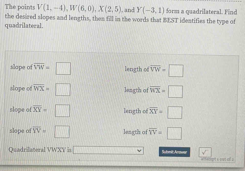 The points V(1,-4), W(6,0), X(2,5) , and Y(-3,1) form a quadrilateral. Find
the desired slopes and lengths, then fill in the words that BEST identifies the type of
quadrilateral.
slope of overline VW=□ length of overline VW=□
slope of overline WX=□ length of overline WX=□
slope of overline XY=□ length of overline XY=□
slope of overline YV=□ length of overline YV=□
Quadrilateral VWXY is □ vee Submit Answer sqrt() 
attempt 1 out of 2