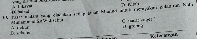 yang disertai bukti-bük
A. hikayat
D. Kitab
30. Pasar malam yang diadakan setiap bulan Maulud untuk merayakan kelahiran Nabi
B. babad
Muhammad SAW disebut ....
C. pasar kaget
A. debus
D. grebeg
B. sekaten
Keterangan