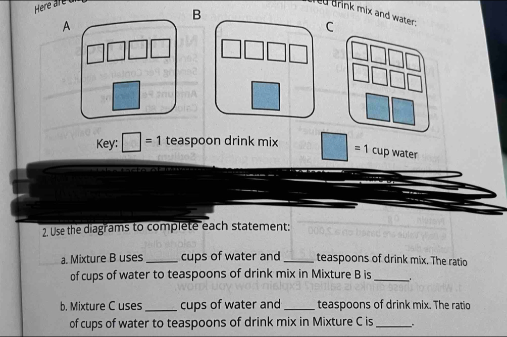 drink mix and water; 
A 
C 
Key: □ =1 teaspoon drink mix 
= 1 cup water 
2. Use the diagrams to complete each statement: 
a. Mixture B uses _cups of water and _teaspoons of drink mix. The ratio 
of cups of water to teaspoons of drink mix in Mixture B is_ 
b. Mixture C uses_ cups of water and _teaspoons of drink mix. The ratio 
of cups of water to teaspoons of drink mix in Mixture C is _.