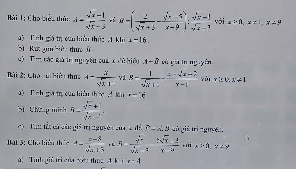 Cho biểu thức A= (sqrt(x)+1)/sqrt(x)-3  và B=( 2/sqrt(x)+3 - (sqrt(x)-5)/x-9 ): (sqrt(x)-1)/sqrt(x)+3  với x≥ 0, x!= 1, x!= 9
a) Tính giá trị của biểu thức A khi x=16. 
b) Rút gọn biểu thức B. 
c) Tìm các giá trị nguyên của x đề hiệu A-B có giá trị nguyên. 
Bài 2: Cho hai biểu thức A= x/sqrt(x)+1  và B= 1/sqrt(x)+1 + (x+sqrt(x)+2)/x-1  với x≥ 0, x!= 1
a) Tính giá trị của biểu thức A khi x=16. 
b) Chứng minh B= (sqrt(x)+1)/sqrt(x)-1 . 
c) Tìm tất cả các giá trị nguyên của x để P=A.B có giá trị nguyên. 
Bài 3: Cho biểu thức A= (x-8)/sqrt(x)+3  và B= sqrt(x)/sqrt(x)-3 - (5sqrt(x)+3)/x-9  với x≥ 0, x!= 9
a) Tính giá trị của biểu thức A khi x=4.