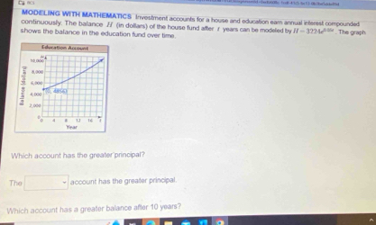 MODELING WITH MATHEMATICS Investment accounts for a house and education ear annual interest compounded 
continuously. The balance Z (in dollars) of the house fund after r years can be modeled by H=3224e^(0.06)
shows the balance in the education fund over time. . The graph 
Which account has the greater principal? 
The □ account has the greater principal. 
Which account has a greater balance after 10 years?