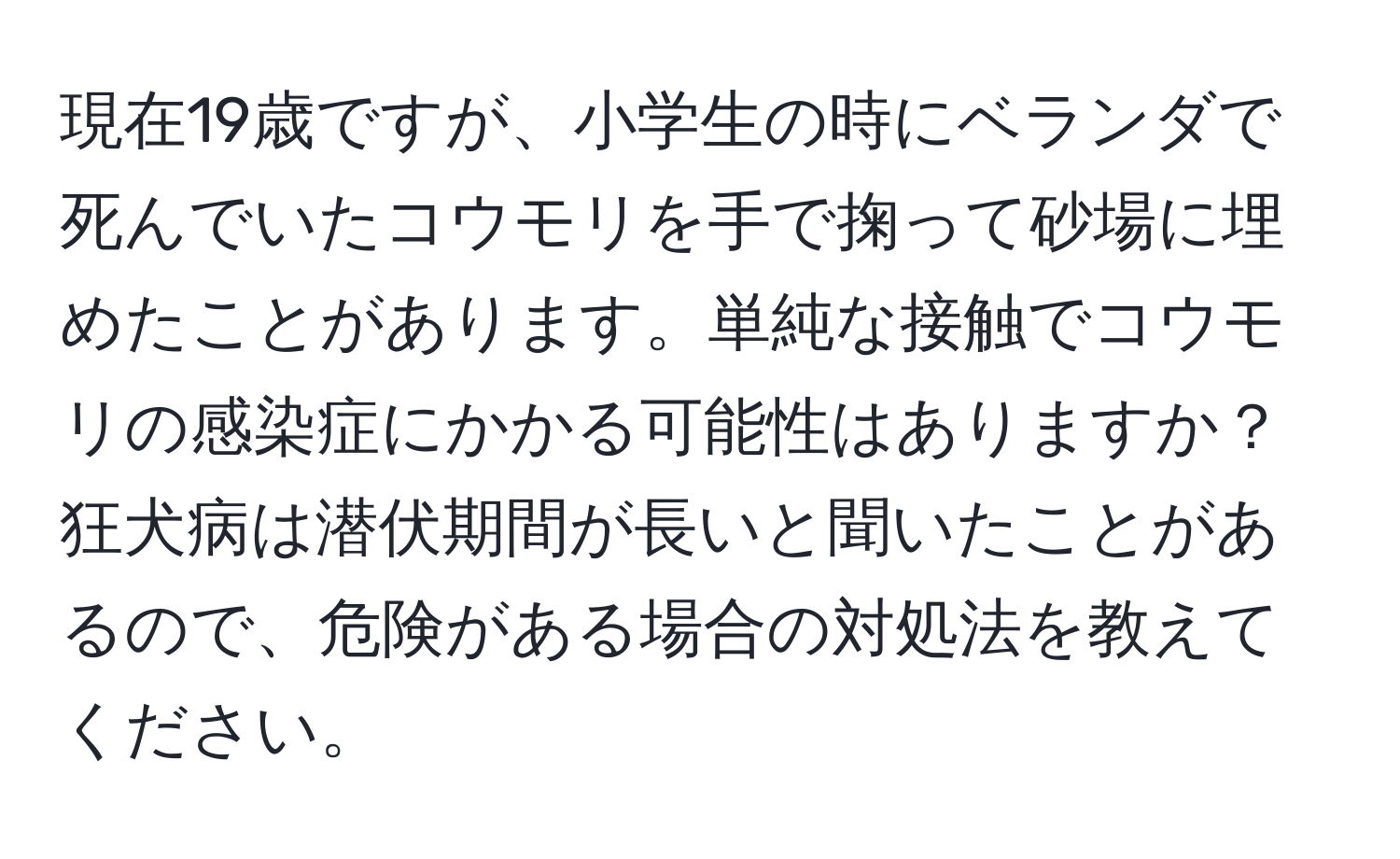 現在19歳ですが、小学生の時にベランダで死んでいたコウモリを手で掬って砂場に埋めたことがあります。単純な接触でコウモリの感染症にかかる可能性はありますか？狂犬病は潜伏期間が長いと聞いたことがあるので、危険がある場合の対処法を教えてください。