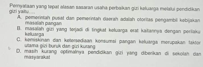 Pernyataan yang tepat alasan sasaran usaha perbaikan gizi keluarga melalui pendidikan
gizi yaitu...
A. pemerintah pusat dan pemerintah daerah adalah otoritas pengambil kebijakan
masalah pangan
B. masalah gizi yang terjadi di tingkat keluarga erat kaitannya dengan perilaku
keluarga
C. kemiskinan dan ketersediaan konsumsi pangan keluarga merupakan faktor
utama gizi buruk dan gizi kurang
D. masih kurang optimalnya pendidikan gizi yang diberikan di sekolah dan
masyarakat