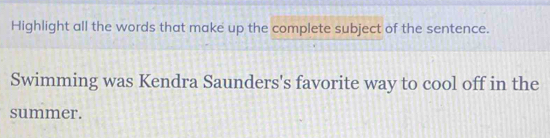 Highlight all the words that make up the complete subject of the sentence. 
Swimming was Kendra Saunders's favorite way to cool off in the 
summer.