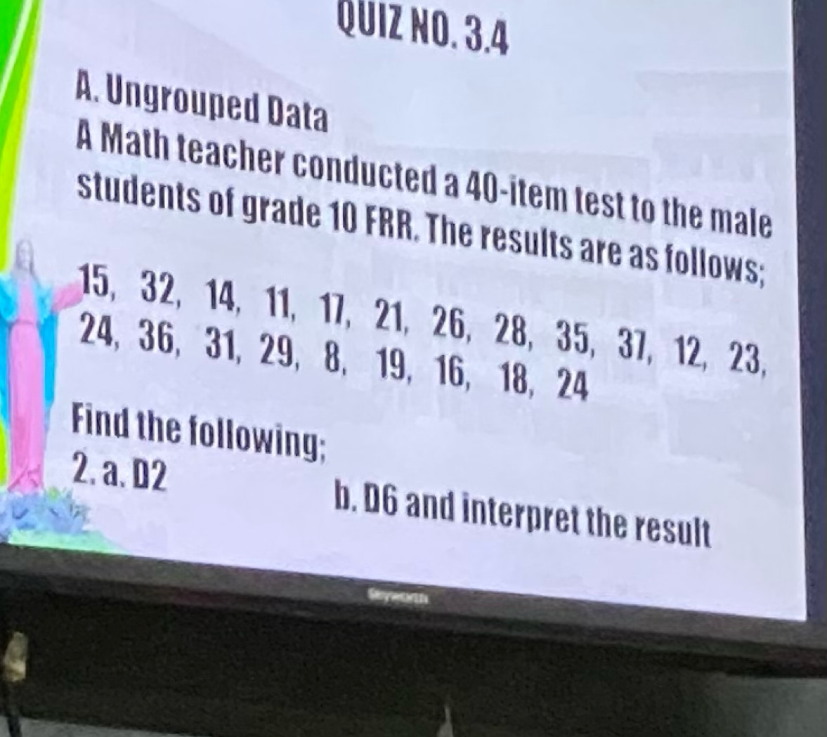 QUIZ NO. 3.4 
A. Ungrouped Data 
A Math teacher conducted a 40 -item test to the male 
students of grade 10 FRR. The results are as follows;
15, 32, 14, 11, 17, 21, 26, 28, 35, 37, 12, 23,
24, 36, 31, 29, 8, 19, 16, 18, 24
Find the following; 
2. a. D2 b. D6 and interpret the result