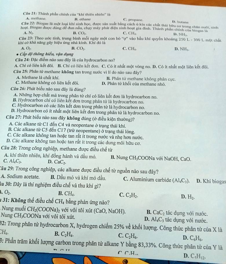 Thành phần chính của ''khí thiên nhiên'' là
A. methane. B. ethane C. propane. D. butane
Câu 22: Biogas là một loại khí sinh học, được sản xuất bằng cách ủ kín các chất thái hữu cơ trong chăn nuôi, sinh
hoạt. Biogas được dùng để đun nấu, chạy máy phát điện sinh hoạt gia đình. Thành phần chính của biogas là
A. N_2. B. CO_2. C. CH_4.
D. NH_3,
Câu 23: Theo ước tính, trung bình mỗi ngày một con bò 'ợ' vào bầu khí quyền khoảng 250 L - 300 L một chất
khí có khả năng gây hiệu ứng nhà kính. Khí đó là
A. O_2. B. CO_2. C. CH_4. D. NH_3.
Cấp độ thông hiểu, vận dụng
Câu 24: Đặc điểm nào sau đây là của hyđrocarbon no?
A. Chỉ có liên kết đôi. B. Chỉ có liên kết đơn. C. Có ít nhất một vòng no. D. Có ít nhất một liên kết đôi.
Câu 25: Phân tử methane không tan trong nước vì lí do nào sau đây?
A. Methane là chất khí. B. Phân tử methane không phân cực.
C. Methane không có liên kết đôi. D. Phân tử khối của methane nhỏ.
Câu 26: Phát biểu nào sau đây là đúng?
A. Những hợp chất mà trong phân tử chỉ có liên kết đơn là hydrocarbon no.
B. Hydrocarbon chỉ có liên kết đơn trong phân tử là hydrocarbon no.
C. Hydrocarbon có các liên kết đơn trong phân tử là hydrocarbon no.
D. Hydrocarbon có ít nhất một liên kết đơn trong phân tử là hydrocarbon no.
Câu 27: Phát biểu nào sau đây không đúng (ở điều kiện thường)?
A. Các alkane từ C1 đến C4 và neopentane ở trang thái khí.
B. Các alkane từ C5 đến C17 (trừ neopentane) ở trạng thái lỏng.
C. Các alkane không tan hoặc tan rất ít trong nước và nhẹ hơn nước.
D. Các alkane không tan hoặc tan rất ít trong các dung môi hữu cơ.
Câu 28: Trong công nghiệp, methane được điều chế từ
A. khí thiên nhiên, khí đồng hành và dầu mỏ. B. Nung CH_3 COONa với NaOH, CaO.
C. Al_4C_3. D. CaC_2.
Câu 29: Trong công nghiệp, các alkane được điều chế từ nguồn nào sau đây?
A. Sodium acetate. B. Dầu mỏ và khí mỏ dầu. C. Aluminium carbide (AI_4C_3). D. Khí biogas
ầu 30: Đây là thí nghiệm điều chế và thu khí gì?
A. O_2. B. CH_4. C. C_2H_2. D. H_2.
1 31: Không thể điều chế CH_4 bằng phản ứng nào?
Nung muối CH_2 COONa)_2 với vôi tôi xút (CaO,NaOH) B. CaC_2 tác dụng với nước.
Nung CH_3 COONa với vôi tôi xút. D. Al_4C_3 tác dụng với nước.
32: Trong phân tử hydrocarbon X, hydrogen chiếm 25% về khối lượng. Công thức phân tử của X là
CH_4.
B. C_2H_4. C. C_2H_6. D. C_6H_6.
3: Phần trăm khối lượng carbon trong phân tử alkane Y bằng 83,33%. Công thức phân tử của Y là
C C·H· D. C_5H_12.