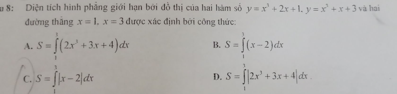 # 8: Diện tích hình phẳng giới hạn bởi đồ thị của hai hàm số y=x^3+2x+1, y=x^3+x+3 và hai
đường thăng x=1, x=3 được xác định bởi công thức:
A. S=∈tlimits^3(2x^3+3x+4)dx S=∈tlimits^(3^3(x-2)dx
B.
D.
C. S=∈t |x-2|dx S=∈t |2x^3)+3x+4|dx.