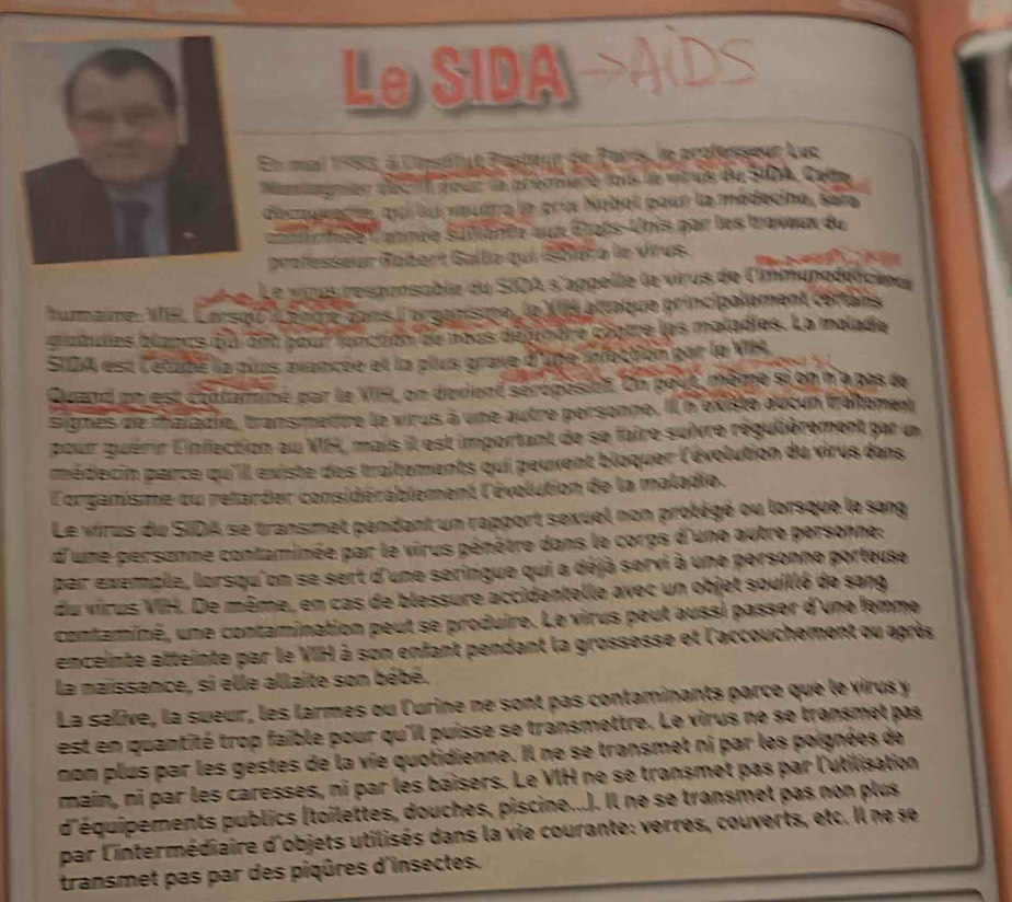 Le SIDA
En mai 1583, à Caséfut Pasteur de Paris, le professeur Luc
Mamgnion décri four la aéémsure fois le vitruis du SIDA, Cede
decouverte, qui lui vaudra le prix Nubol pour la médecine, ser
nnée lannée suivante aux États-Unis par les travaux du
prolesseur débart Gallie qui (Sblére le virus.     
Le vinus réspunsable du SIOA s'appelle le virus de l'immunédéticieur
fumaine, VI. Carsol'' ), fotre éans l'organisme, le XIS attaque principalpment cértais
bradulies blancs du 26t pour foncton de nous déjunère coptre les maladies. La malade
SIDA est l'atadé la puas avancée et la plus grave d'upe infoction par la VH.
Quand en est contaminé par le VIH, on devient séroposi. On pout, même si on n a pas de
sigmes de maïadte, transmettre le virus à une autre personne. Il n'existe aucun traitement
pour guérir linfection au VIA, mais il est important de se faire suivre régulièrement par un
pmédecin parce qu'Ill existe des traitements qui peuvent bloquer l'évolution du virus dans
L'organisme ou retarder considérablement l'évolution de la maladie.
Le virus du SIDA se transmet pendant un rapport sexuel non protégé ou lorsque le sang
d'une personne contaminée par le virus pénètre dans le corps d'une autre personne:
par exemple, lorsqu'on se sert d'une seringue qui a déjà servi à une personne porteuse
du virus VIH. De même, en cas de blessure accidentelle avec un objet souillé de sang
contaminé, une contamination peut se produire. Le virus peut aussi passer d'une femme
enceinte atteinte par le VIH à son enfant pendant la grossesse et l'accouchement ou après
la maissance, si elle allaite son bébé.
La salive, la sueur, les larmes ou l'urine ne sont pas contaminants parce que le virus y
est en quantité trop faible pour qu'il puisse se transmettre. Le virus ne se transmet pas
non plus par les gestes de la vie quotidienne. Il ne se transmet ni par les poignées de
main, ni par les caresses, ni par les baisers. Le VIH ne se transmet pas par l'utilisation
d'équipements publics (toilettes, douches, piscine...). Il ne se transmet pas non plus
par l'intermédiaire d'objets utilisés dans la vie courante: verres, couverts, etc. Il ne se
transmet pas par des piqûres d'insectes.