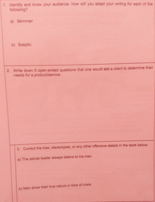 Identify and know your audience: how will you adapt your writing for each of the 
following? 
a) Skimmer: 
b) Sceptic: 
2. Write down 5 open-ended questions that one would ask a client to determine their 
needs for a product/service. 
3. Correct the bias, stereotypes, or any other offensive details in the texts below: 
a) The astute leader always listens to his men 
b) Men show their true nature in time of crisis.