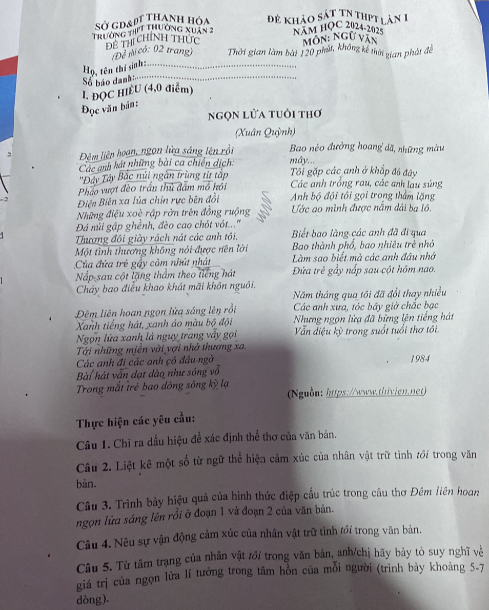 SỞ gd&đt thanh hóa
đề khảo sát tN thPt làn 1
trường thịt thường xuân 2 năm HỌC 2024-2025
Đề thí chính thức môn: Ngữ văn
(Để thị có: 02 trang) Thời gian làm bài 120 phút, không kể thời gian phát đề
_
Họ, tên thí sinh:...
Số báo danh
I. ĐQC HIÈU (4,0 điểm)
Đọc văn bản:
ngọn lửa tuổi thơ
(Xuân Quỳnh)
Đêm liên hoan, ngọn lửa sáng lên rồi
Bao nẻo đường hoang dã, những màu
2 mây...
Các anh hát những bài ca chiến dịch:
'Đây Tây Bắc núi ngàn trùng tít tắp
Tối gặp các anh ở khắp đó đây
Pháo vượt đèo trấn thủ đẫm mô hồi
Các anh trồng rau, các anh lau súng
Điện Biên xa lúa chin rực bên đồi Anh bộ đội tôi gọi trong thầm lặng
Những điệu xoè rập rờn trên đồng ruộng  Ước ao mình được năm dải ba lô.
Đá núi gập ghềnh, đèo cao chót vót...'
Thương đôi giày rách nát các anh tôi. Biết bao làng các anh đã đi qua
Một tình thương không nói được nên lời Bao thành phố, bao nhiêu trẻ nhỏ
Của đứa trẻ gầy còm nhút nhát Làm sao biết mà các anh đâu nhớ
Nấp-sau cột lặng thầm theo tiếng hát Đứa trẻ gầy nấp sau cột hôm nao.
Chảy bao điều khao khát mãi khôn nguôi.
Năm tháng qua tôi đã đổi thay nhiều
Đêm liên hoan ngọn lửa sáng lên rồi Các-anh xưa, tóc bây giờ chắc bạc
Xanh tiếng hát, xanh áo màu bộ đội  Nhưng ngọn lửa đã bừng lên tiếng hát
Ngọn lửa xanh lá nguy trang vẫy gọi  Vẫn diệu kỳ trong suốt tuổi thơ tôi.
Tới những miền vời vợi nhớ thương xa.
Các anh đi các anh có đâu ngờ 1984
Bài hát vẫn dạt dào như sóng vỗ
Trong mắt trẻ bao dòng sông kỳ lạ
(Nguồn: https://www.thivien.net)
Thực hiện các yêu cầu:
Câu 1. Chỉ ra dấu hiệu để xác định thể thơ của văn bản.
Câu 2. Liệt kê một số từ ngữ thể hiện cảm xúc của nhân vật trữ tình với trong văn
bản.
Câu 3. Trình bày hiệu quả của hình thức điệp cấu trúc trong câu thơ Đêm liên hoan
ngọn lửa sáng lên rồi ở đoạn 1 và đoạn 2 của văn bản.
Câu 4. Nêu sự vận động cảm xúc của nhân vật trữ tình tới trong văn bản.
Câu 5. Từ tâm trạng của nhân vật tới trong văn bản, anh/chị hãy bày tỏ suy nghĩ về
giá trị của ngọn lửa lí tưởng trong tâm hồn của mỗi người (trình bày khoảng 5-7
dòng).