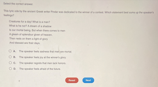 Select the correct answer.
This lyric ode by the ancient Greek writer Pindar was dedicated to the winner of a contest. Which statement best sums up the speaker's
feelings?
Creatures for a day! What is a man?
What is he not? A dream of a shadow
Is our mortal being. But when there comes to men
A gleam of splendour given of heaven,
Then rests on them a light of glory
And blessed are their days.
A. The speaker feels sadness that men are mortal.
B. The speaker feels joy at the winner's glory.
C. The speaker regrets that men lack honors.
D. The speaker feels afraid of the future.
Reset Next