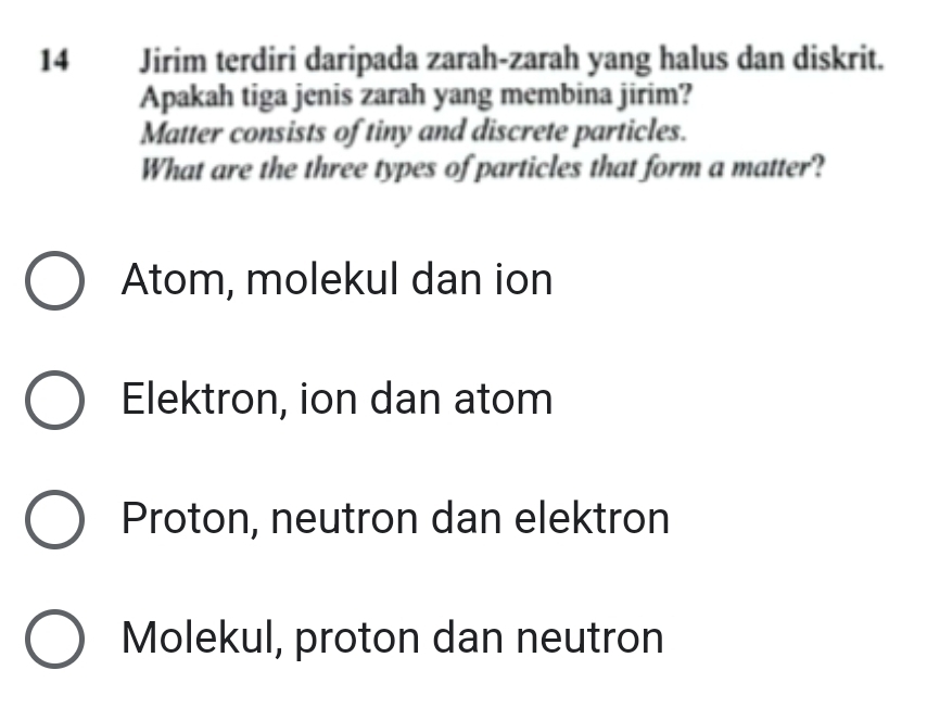 Jirim terdiri daripada zarah-zarah yang halus dan diskrit.
Apakah tiga jenis zarah yang membina jirim?
Matter consists of tiny and discrete particles.
What are the three types of particles that form a matter?
Atom, molekul dan ion
Elektron, ion dan atom
Proton, neutron dan elektron
Molekul, proton dan neutron