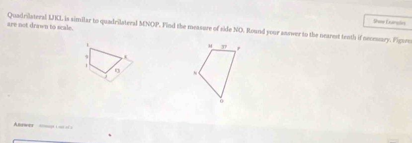 Showw Examples 
are not drawn to scale. 
Quadrilateral LJKL is similar to quadrilateral MNOP. Find the measure of side NO. Round your answer to the nearest tenth if necessary. Figure
L
9 K
1
13
J
Answer Attemagn L out s à