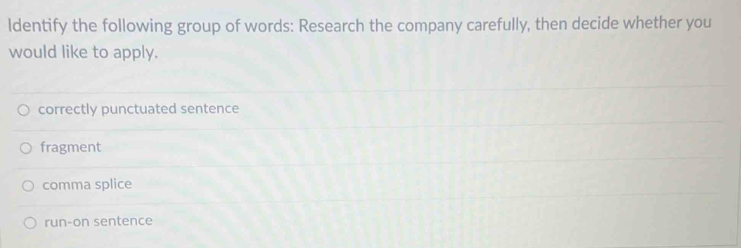 ldentify the following group of words: Research the company carefully, then decide whether you
would like to apply.
correctly punctuated sentence
fragment
comma splice
run-on sentence