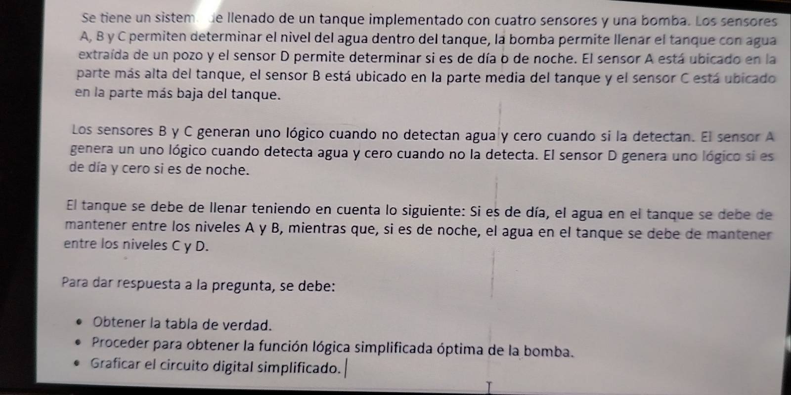 Se tiene un sistem de llenado de un tanque implementado con cuatro sensores y una bomba. Los sensores 
A, B y C permiten determinar el nivel del agua dentro del tanque, la bomba permite llenar el tanque con agua 
extraída de un pozo y el sensor D permite determinar si es de día o de noche. El sensor A está ubicado en la 
parte más alta del tanque, el sensor B está ubicado en la parte media del tanque y el sensor C está ubicado 
en la parte más baja del tanque. 
Los sensores B y C generan uno lógico cuando no detectan agua y cero cuando si la detectan. El sensor A 
genera un uno lógico cuando detecta agua y cero cuando no la detecta. El sensor D genera uno lógico si es 
de día y cero si es de noche. 
El tanque se debe de llenar teniendo en cuenta lo siguiente: Si es de día, el agua en el tanque se debe de 
mantener entre los niveles A y B, mientras que, si es de noche, el agua en el tanque se debe de mantener 
entre los niveles C y D. 
Para dar respuesta à la pregunta, se debe: 
Obtener la tabla de verdad. 
Proceder para obtener la función lógica simplificada óptima de la bomba. 
Graficar el circuito digital simplificado.