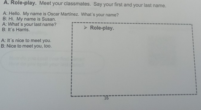 Role-play. Meet your classmates. Say your first and your last name. 
A: Hello. My name is Oscar Martínez. What’s your name? 
B: Hi. My name is Susan. 
A: What’s your last name? 
B: It's Harris. 
A: It's nice to meet you. 
B: Nice to meet you, too.