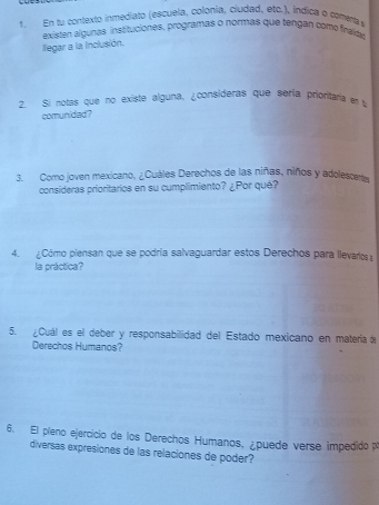 En tu contexto inmediato (escuela, colonia, ciudad, etc.), índica o comenta 
existen álgunas instituciones, programas o normas que tengan como firaída 
llegar a la inclusión. 
2. Si notas que no existe alguna, ¿consideras que séria prioritaria e 
comunidad? 
3. Como joven mexicano, ¿Cuáles Derechos de las niñas, niños y adolescerts 
consideras prioritarios en su cumplimiento? ¿Por qué? 
4. ¿Cómo piensan que se podría salvaguardar estos Derechos para llevarlos 
la práctica? 
5. ¿Cuál es el deber y responsabilidad del Estado mexicano en matería d 
Derechos Humanos? 
6. El píeno ejercicio de los Derechos Humanos, ¿puede verse impedido p 
diversas expresiones de las relaciones de poder?