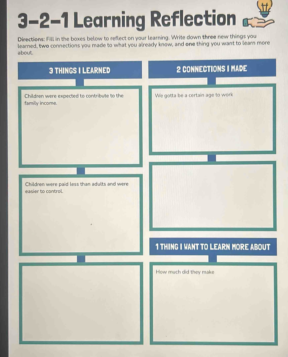 3-2-1 Learning Reflection 
Directions: Fill in the boxes below to reflect on your learning. Write down three new things you 
learned, two connections you made to what you already know, and one thing you want to learn more 
about. 
3 THINGS I LEARNED 2 CONNECTIONS I MADE 
Children were expected to contribute to the We gotta be a certain age to work 
family income. 
Children were paid less than adults and were 
easier to control. 
1 THING I WANT TO LEARN MORE ABOUT 
How much did they make