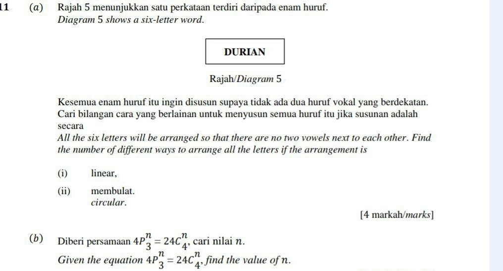 11 (α) Rajah 5 menunjukkan satu perkataan terdiri daripada enam huruf. 
Diagram 5 shows a six-letter word. 
DURIAN 
Rajah/Diagram 5 
Kesemua enam huruf itu ingin disusun supaya tidak ada dua huruf vokal yang berdekatan. 
Cari bilangan cara yang berlainan untuk menyusun semua huruf itu jika susunan adalah 
secara 
All the six letters will be arranged so that there are no two vowels next to each other. Find 
the number of different ways to arrange all the letters if the arrangement is 
(i) linear, 
(ii) membulat. 
circular. 
[4 markah/marks] 
(b) Diberi persamaan 4P_3^n=24C_4^n , cari nilai n. 
Given the equation 4P_3^n=24C_4^n , find the value of n.